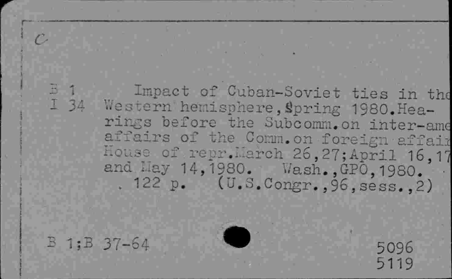 ﻿Impact of Cuban-Soviet ties in the 34 Western'hemisphere,Spring 1980.Hearings before the Subcomm.on inter-amc affairs of the Comm.on foreign affain House of repr.Harch 26,27;April 16,17 and Hay 14,1980. Wash.,GP0,1980.
. 122 p. (U.S.Congr.,96,sess.,2)
1;B 37-64
5096
5119